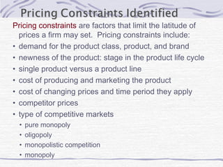 Pricing constraints are factors that limit the latitude of
prices a firm may set. Pricing constraints include:
• demand for the product class, product, and brand
• newness of the product: stage in the product life cycle
• single product versus a product line
• cost of producing and marketing the product
• cost of changing prices and time period they apply
• competitor prices
• type of competitive markets
• pure monopoly
• oligopoly
• monopolistic competition
• monopoly
 