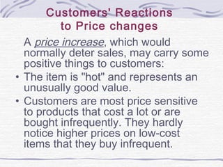 Customers' Reactions
to Price changes
A price increase, which would
normally deter sales, may carry some
positive things to customers:
• The item is "hot" and represents an
unusually good value.
• Customers are most price sensitive
to products that cost a lot or are
bought infrequently. They hardly
notice higher prices on low-cost
items that they buy infrequent.
 