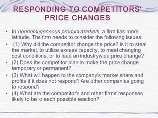 RESPONDING TO COMPETITORS'
PRICE CHANGES
• In nonhomogeneous product markets, a firm has more
latitude. The firm needs to consider the following issues:
• (1) Why did the competitor change the price? Is it to steal
the market, to utilize excess capacity, to meet changing
cost conditions, or to lead an industrywide price change?
• (2) Does the competitor plan to make the price change
temporary or permanent?
• (3) What will happen to the company's market share and
profits if it does not respond? Are other companies going
to respond?
• (4) What are the competitor's and other firms' responses
likely to be to each possible reaction?
 