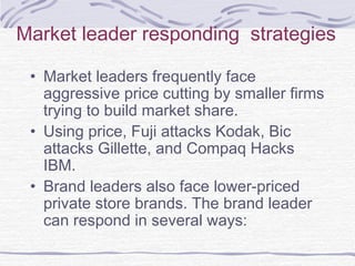 Market leader responding strategies
• Market leaders frequently face
aggressive price cutting by smaller firms
trying to build market share.
• Using price, Fuji attacks Kodak, Bic
attacks Gillette, and Compaq Hacks
IBM.
• Brand leaders also face lower-priced
private store brands. The brand leader
can respond in several ways:
 