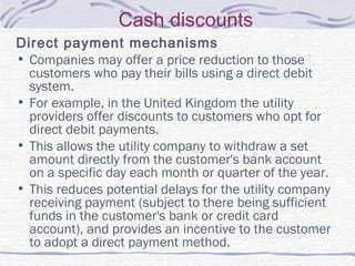 Cash discounts
Direct payment mechanisms
• Companies may offer a price reduction to those
customers who pay their bills using a direct debit
system.
• For example, in the United Kingdom the utility
providers offer discounts to customers who opt for
direct debit payments.
• This allows the utility company to withdraw a set
amount directly from the customer's bank account
on a specific day each month or quarter of the year.
• This reduces potential delays for the utility company
receiving payment (subject to there being sufficient
funds in the customer's bank or credit card
account), and provides an incentive to the customer
to adopt a direct payment method.
 