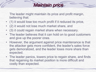The leader might maintain its price and profit margin,
believing that:
• (1) it would lose too much profit if it reduced its price,
• (2) it would not lose much market share, and
• (3) it could regain market share when necessary.
• The leader believes that it can hold on to good customers
and give up the poorer ones.
• However, the argument against price maintenance is that
the attacker gets more confident, the leader's sales force
gets demoralized, and the leader loses more share than
expected.
• The leader panics, lowers price to regain share, and finds
that regaining its market position is more difficult and
costly than expected.
Maintain priceMaintain price
 