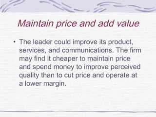 Maintain price and add value
• The leader could improve its product,
services, and communications. The firm
may find it cheaper to maintain price
and spend money to improve perceived
quality than to cut price and operate at
a lower margin.
 