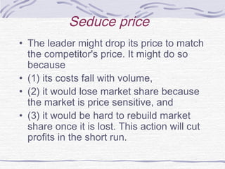Seduce price
• The leader might drop its price to match
the competitor's price. It might do so
because
• (1) its costs fall with volume,
• (2) it would lose market share because
the market is price sensitive, and
• (3) it would be hard to rebuild market
share once it is lost. This action will cut
profits in the short run.
 