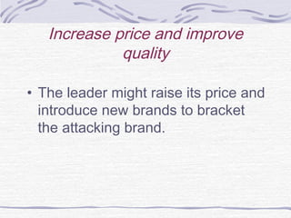 Increase price and improve
quality
• The leader might raise its price and
introduce new brands to bracket
the attacking brand.
 