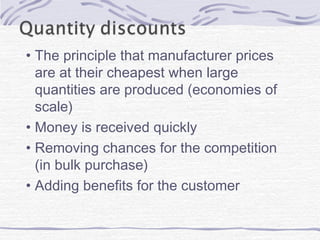 • The principle that manufacturer prices
are at their cheapest when large
quantities are produced (economies of
scale)
• Money is received quickly
• Removing chances for the competition
(in bulk purchase)
• Adding benefits for the customer
 
