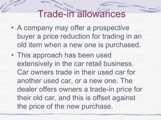Trade-in allowances
• A company may offer a prospective
buyer a price reduction for trading in an
old item when a new one is purchased.
• This approach has been used
extensively in the car retail business.
Car owners trade in their used car for
another used car, or a new one. The
dealer offers owners a trade-in priсе for
their old car, and this is offset against
the price of the new purchase.
 