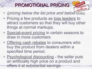 PROMOTIONAL PRICINGPROMOTIONAL PRICING
• (pricing below the list price and below cost)
• Pricing a few products as loss leaders to
attract customers so that they will buy other
things at normal markups.
• Special-event pricing in certain seasons to
draw in more customers
• Offering cash rebates to consumers who
buy the product from dealers within a
specified time period.
• Psychological discounting - the seller puts
an artificially high price on a product and
offers it at substantial savings
 