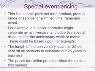 Special event pricing
• This is a special price set for a product, product
range or service for a limited time frame and
event.
• For example, a supplier or retailer might
celebrate an anniversary, and advertise special
discounts for the anniversary week or month.
These could be based upon, for example:
• The length of the anniversary, such as '25 per
cent off all products to celebrate our 25 years in
business'
• The prices for similar products when the retailer
first opened.
 