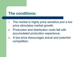 The conditions:
1. The market is highly price sensitive,and a low
price stimulates market growth;
2. Production and distribution costs fall with
accumulated production experience;
3. A low price discourages actual and potential
competition.
 