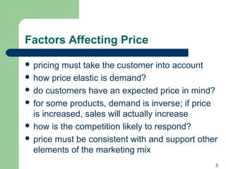 Factors Affecting Price
 pricing must take the customer into account
 how price elastic is demand?
 do customers have an expected price in mind?
 for some products, demand is inverse; if price
is increased, sales will actually increase
 how is the competition likely to respond?
 price must be consistent with and support other
elements of the marketing mix
5
 