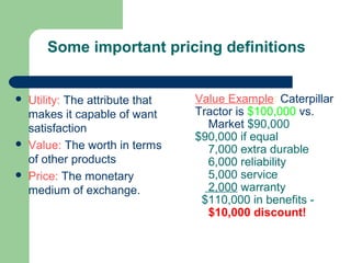 Some important pricing definitions
 Utility: The attribute that
makes it capable of want
satisfaction
 Value: The worth in terms
of other products
 Price: The monetary
medium of exchange.
Value Example: Caterpillar
Tractor is $100,000 vs.
Market $90,000
$90,000 if equal
7,000 extra durable
6,000 reliability
5,000 service
2,000 warranty
$110,000 in benefits -
$10,000 discount!
 
