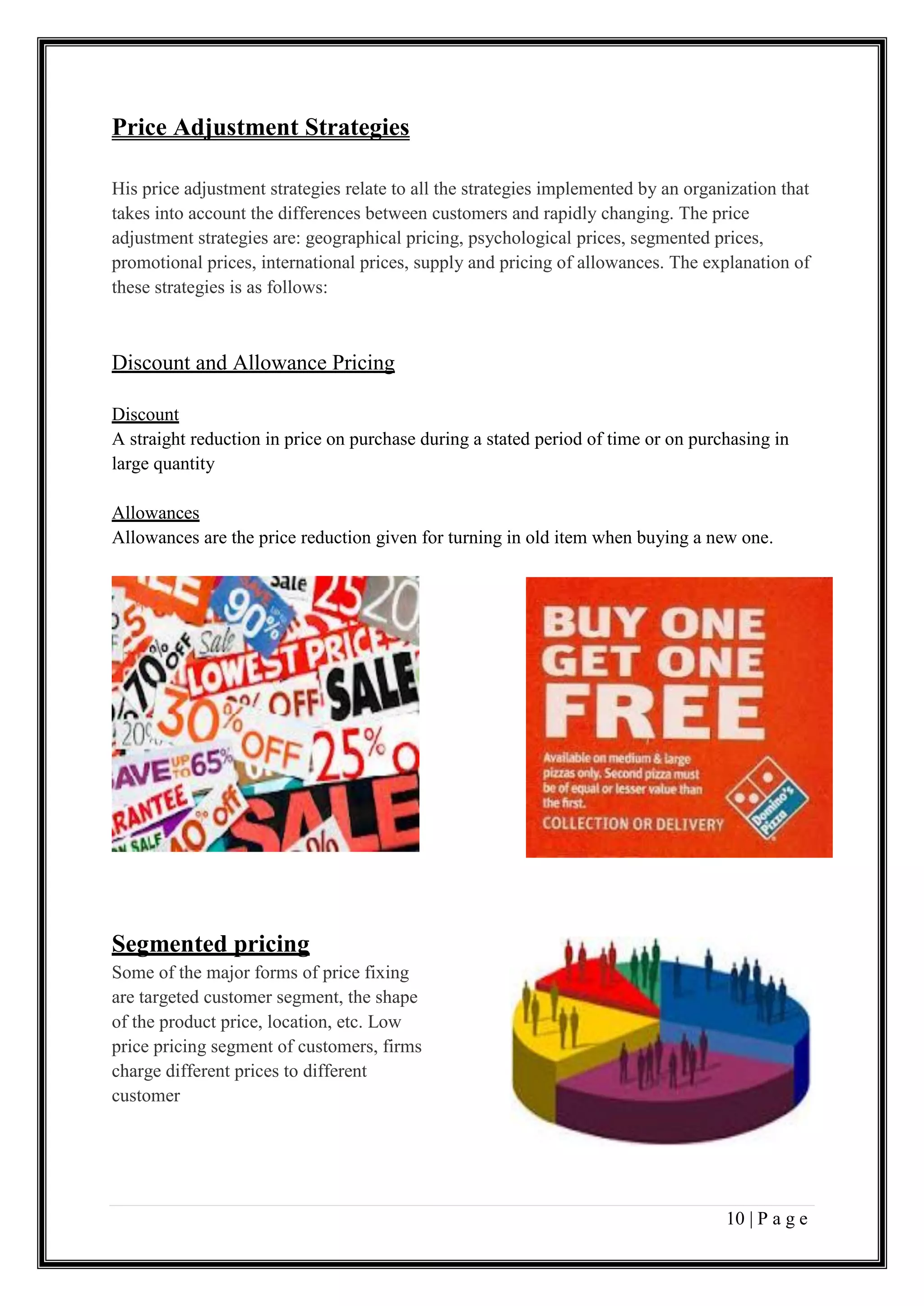10 | P a g e
Price Adjustment Strategies
His price adjustment strategies relate to all the strategies implemented by an organization that
takes into account the differences between customers and rapidly changing. The price
adjustment strategies are: geographical pricing, psychological prices, segmented prices,
promotional prices, international prices, supply and pricing of allowances. The explanation of
these strategies is as follows:
Discount and Allowance Pricing
Discount
A straight reduction in price on purchase during a stated period of time or on purchasing in
large quantity
Allowances
Allowances are the price reduction given for turning in old item when buying a new one.
Segmented pricing
Some of the major forms of price fixing
are targeted customer segment, the shape
of the product price, location, etc. Low
price pricing segment of customers, firms
charge different prices to different
customer
 