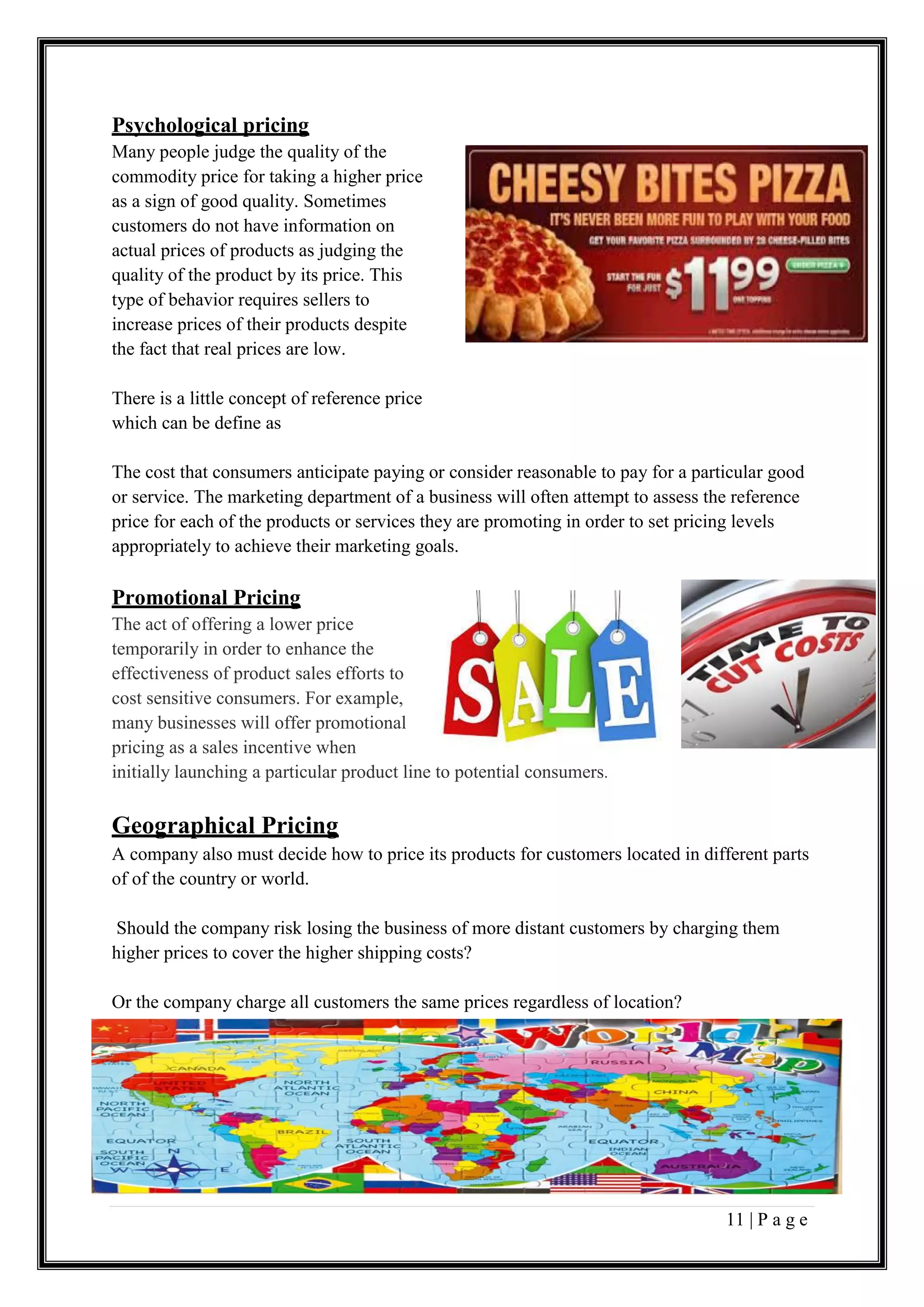 11 | P a g e
Psychological pricing
Many people judge the quality of the
commodity price for taking a higher price
as a sign of good quality. Sometimes
customers do not have information on
actual prices of products as judging the
quality of the product by its price. This
type of behavior requires sellers to
increase prices of their products despite
the fact that real prices are low.
There is a little concept of reference price
which can be define as
The cost that consumers anticipate paying or consider reasonable to pay for a particular good
or service. The marketing department of a business will often attempt to assess the reference
price for each of the products or services they are promoting in order to set pricing levels
appropriately to achieve their marketing goals.
Promotional Pricing
The act of offering a lower price
temporarily in order to enhance the
effectiveness of product sales efforts to
cost sensitive consumers. For example,
many businesses will offer promotional
pricing as a sales incentive when
initially launching a particular product line to potential consumers.
Geographical Pricing
A company also must decide how to price its products for customers located in different parts
of of the country or world.
Should the company risk losing the business of more distant customers by charging them
higher prices to cover the higher shipping costs?
Or the company charge all customers the same prices regardless of location?
 