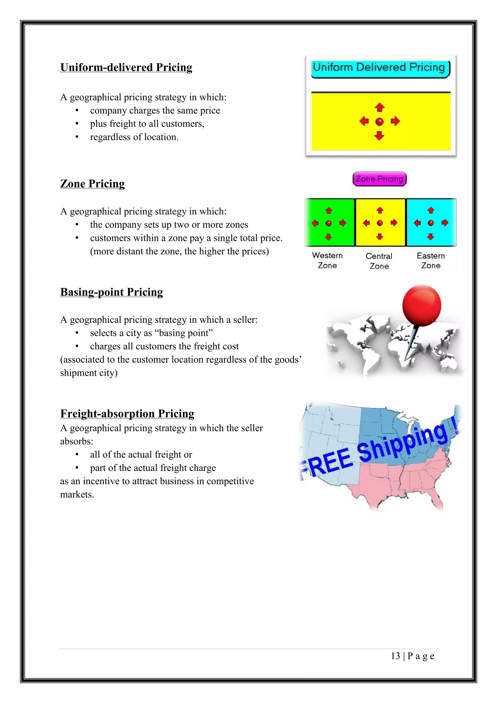 13 | P a g e
Uniform-delivered Pricing
A geographical pricing strategy in which:
• company charges the same price
• plus freight to all customers,
• regardless of location.
Zone Pricing
A geographical pricing strategy in which:
• the company sets up two or more zones
• customers within a zone pay a single total price.
(more distant the zone, the higher the prices)
Basing-point Pricing
A geographical pricing strategy in which a seller:
• selects a city as “basing point”
• charges all customers the freight cost
(associated to the customer location regardless of the goods’
shipment city)
Freight-absorption Pricing
A geographical pricing strategy in which the seller
absorbs:
• all of the actual freight or
• part of the actual freight charge
as an incentive to attract business in competitive
markets.
 