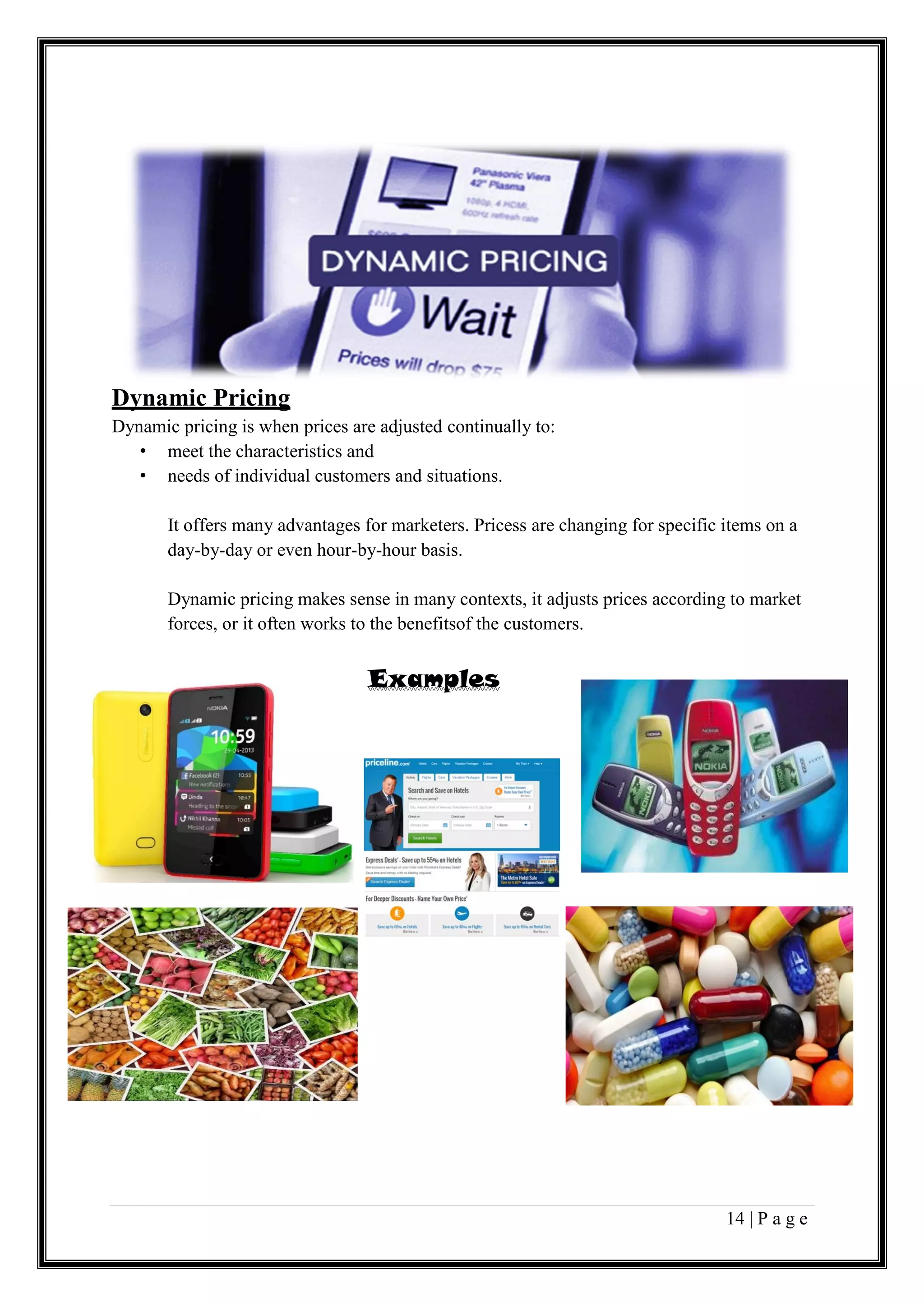 14 | P a g e
Dynamic Pricing
Dynamic pricing is when prices are adjusted continually to:
• meet the characteristics and
• needs of individual customers and situations.
It offers many advantages for marketers. Pricess are changing for specific items on a
day-by-day or even hour-by-hour basis.
Dynamic pricing makes sense in many contexts, it adjusts prices according to market
forces, or it often works to the benefitsof the customers.
Examples
 