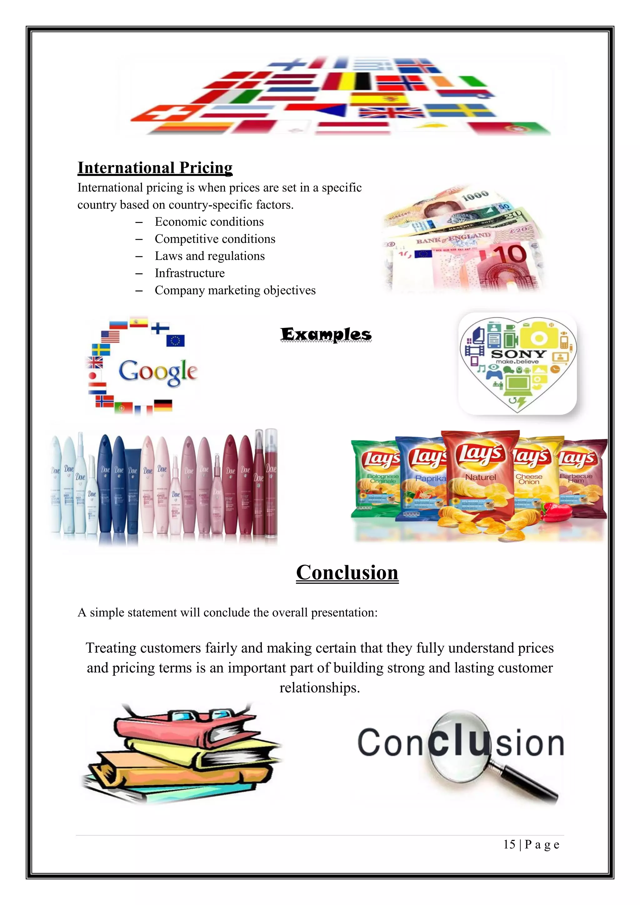 15 | P a g e
International Pricing
International pricing is when prices are set in a specific
country based on country-specific factors.
– Economic conditions
– Competitive conditions
– Laws and regulations
– Infrastructure
– Company marketing objectives
Examples
Conclusion
A simple statement will conclude the overall presentation:
Treating customers fairly and making certain that they fully understand prices
and pricing terms is an important part of building strong and lasting customer
relationships.
 