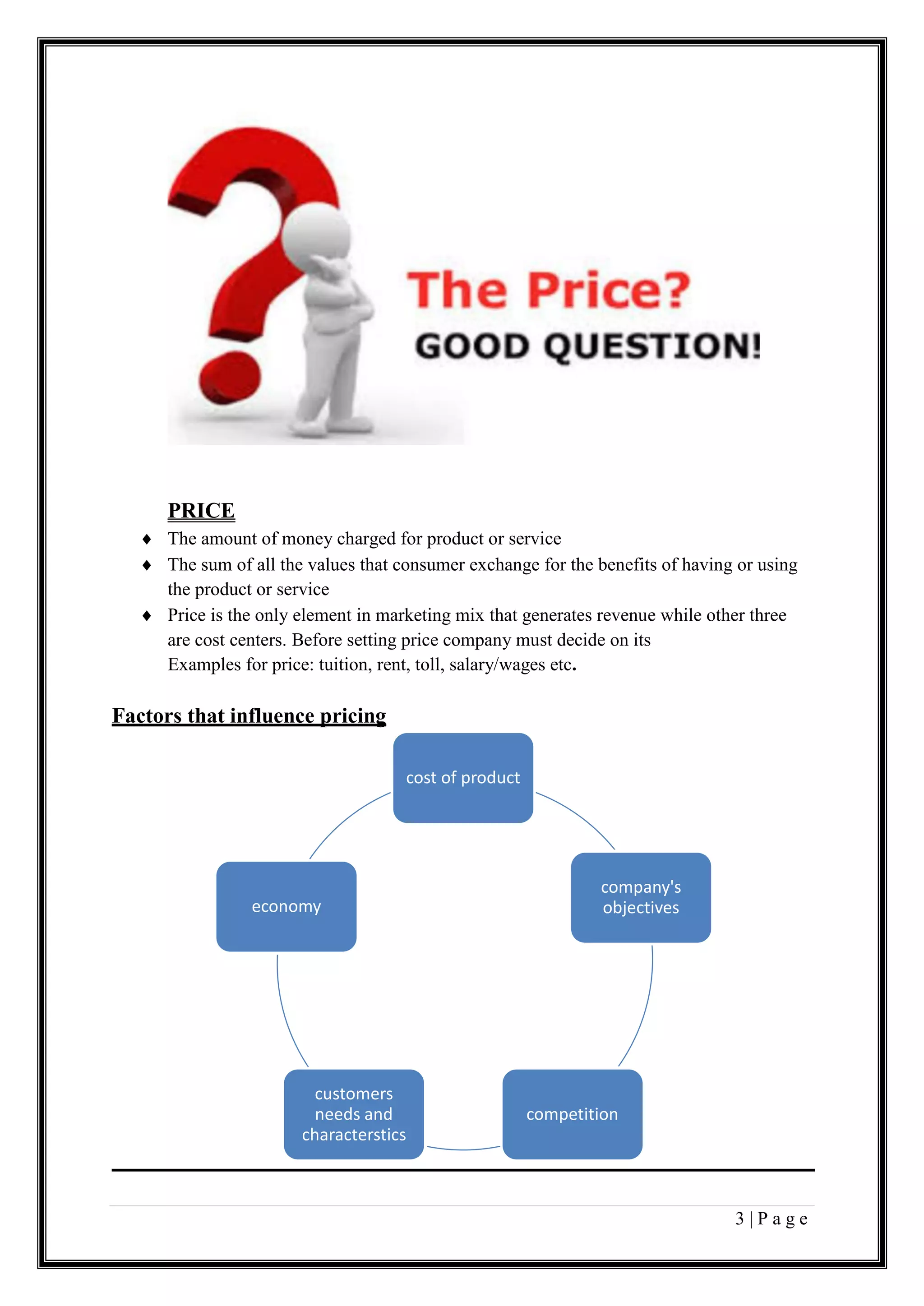 3 | P a g e
PRICE
 The amount of money charged for product or service
 The sum of all the values that consumer exchange for the benefits of having or using
the product or service
 Price is the only element in marketing mix that generates revenue while other three
are cost centers. Before setting price company must decide on its
Examples for price: tuition, rent, toll, salary/wages etc.
Factors that influence pricing
cost of product
company's
objectives
competition
customers
needs and
characterstics
economy
 
