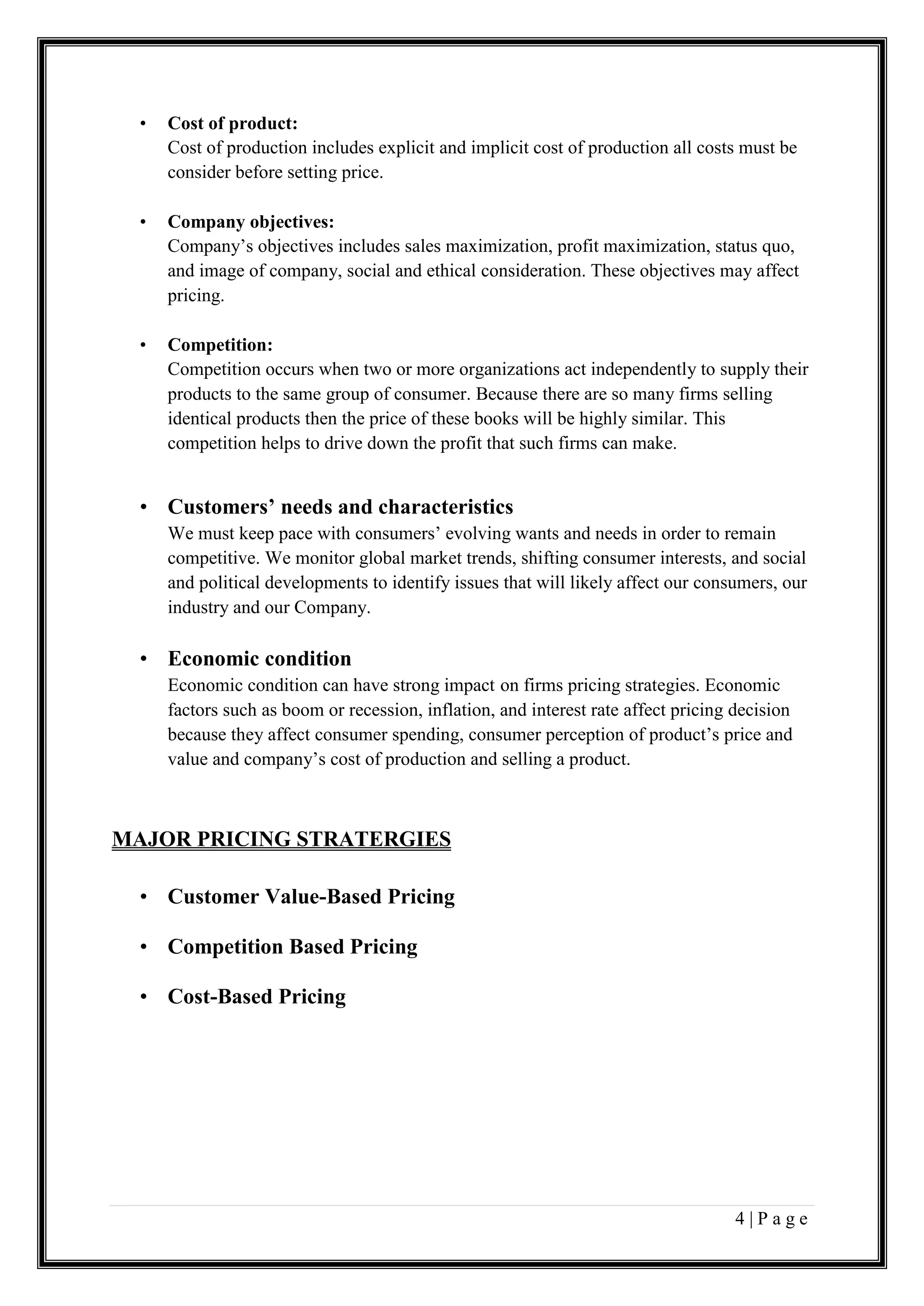 4 | P a g e
• Cost of product:
Cost of production includes explicit and implicit cost of production all costs must be
consider before setting price.
• Company objectives:
Company’s objectives includes sales maximization, profit maximization, status quo,
and image of company, social and ethical consideration. These objectives may affect
pricing.
• Competition:
Competition occurs when two or more organizations act independently to supply their
products to the same group of consumer. Because there are so many firms selling
identical products then the price of these books will be highly similar. This
competition helps to drive down the profit that such firms can make.
• Customers’ needs and characteristics
We must keep pace with consumers’ evolving wants and needs in order to remain
competitive. We monitor global market trends, shifting consumer interests, and social
and political developments to identify issues that will likely affect our consumers, our
industry and our Company.
• Economic condition
Economic condition can have strong impact on firms pricing strategies. Economic
factors such as boom or recession, inflation, and interest rate affect pricing decision
because they affect consumer spending, consumer perception of product’s price and
value and company’s cost of production and selling a product.
MAJOR PRICING STRATERGIES
• Customer Value-Based Pricing
• Competition Based Pricing
• Cost-Based Pricing
 