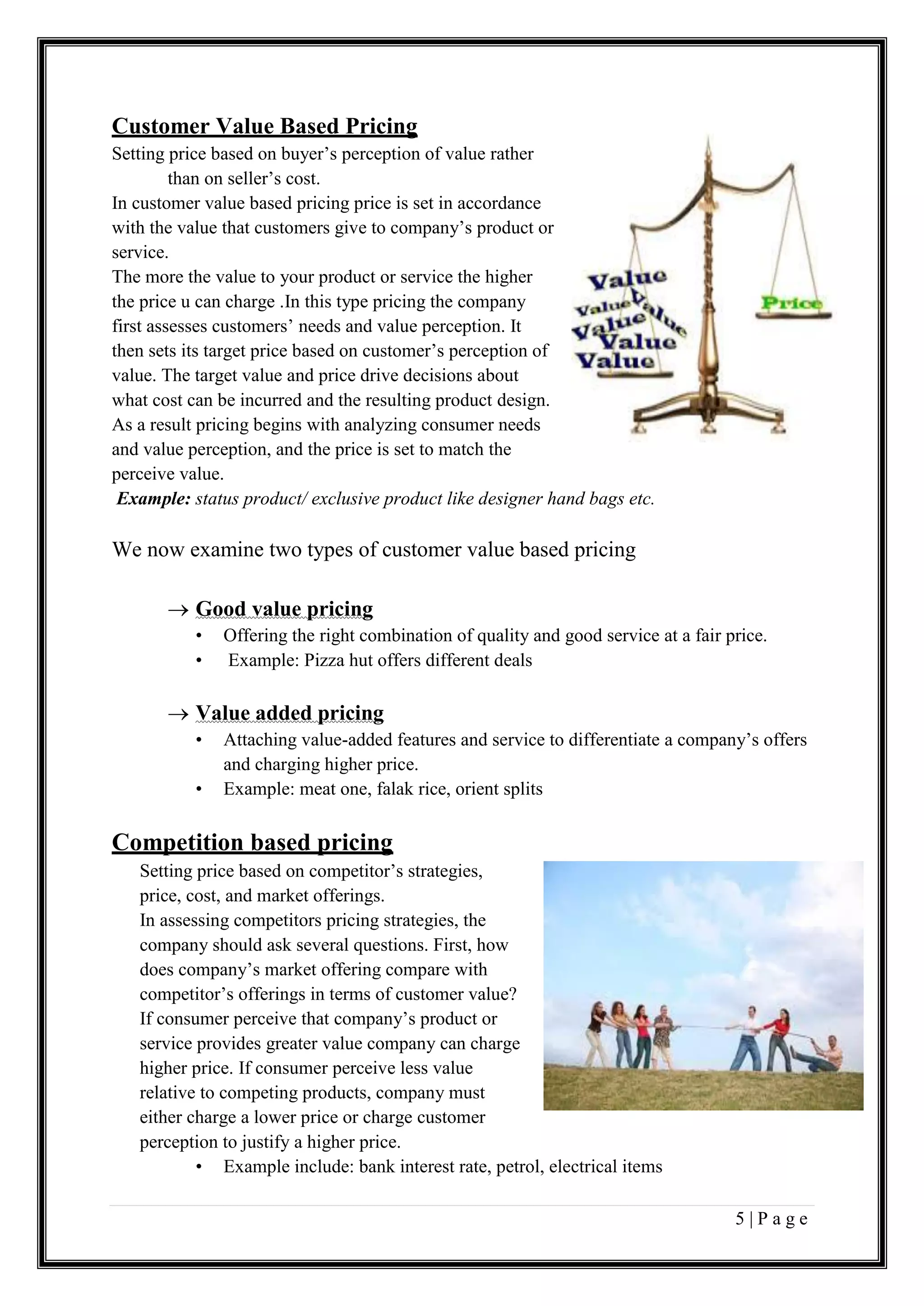5 | P a g e
Customer Value Based Pricing
Setting price based on buyer’s perception of value rather
than on seller’s cost.
In customer value based pricing price is set in accordance
with the value that customers give to company’s product or
service.
The more the value to your product or service the higher
the price u can charge .In this type pricing the company
first assesses customers’ needs and value perception. It
then sets its target price based on customer’s perception of
value. The target value and price drive decisions about
what cost can be incurred and the resulting product design.
As a result pricing begins with analyzing consumer needs
and value perception, and the price is set to match the
perceive value.
Example: status product/ exclusive product like designer hand bags etc.
We now examine two types of customer value based pricing
 Good value pricing
• Offering the right combination of quality and good service at a fair price.
• Example: Pizza hut offers different deals
 Value added pricing
• Attaching value-added features and service to differentiate a company’s offers
and charging higher price.
• Example: meat one, falak rice, orient splits
Competition based pricing
Setting price based on competitor’s strategies,
price, cost, and market offerings.
In assessing competitors pricing strategies, the
company should ask several questions. First, how
does company’s market offering compare with
competitor’s offerings in terms of customer value?
If consumer perceive that company’s product or
service provides greater value company can charge
higher price. If consumer perceive less value
relative to competing products, company must
either charge a lower price or charge customer
perception to justify a higher price.
• Example include: bank interest rate, petrol, electrical items
 