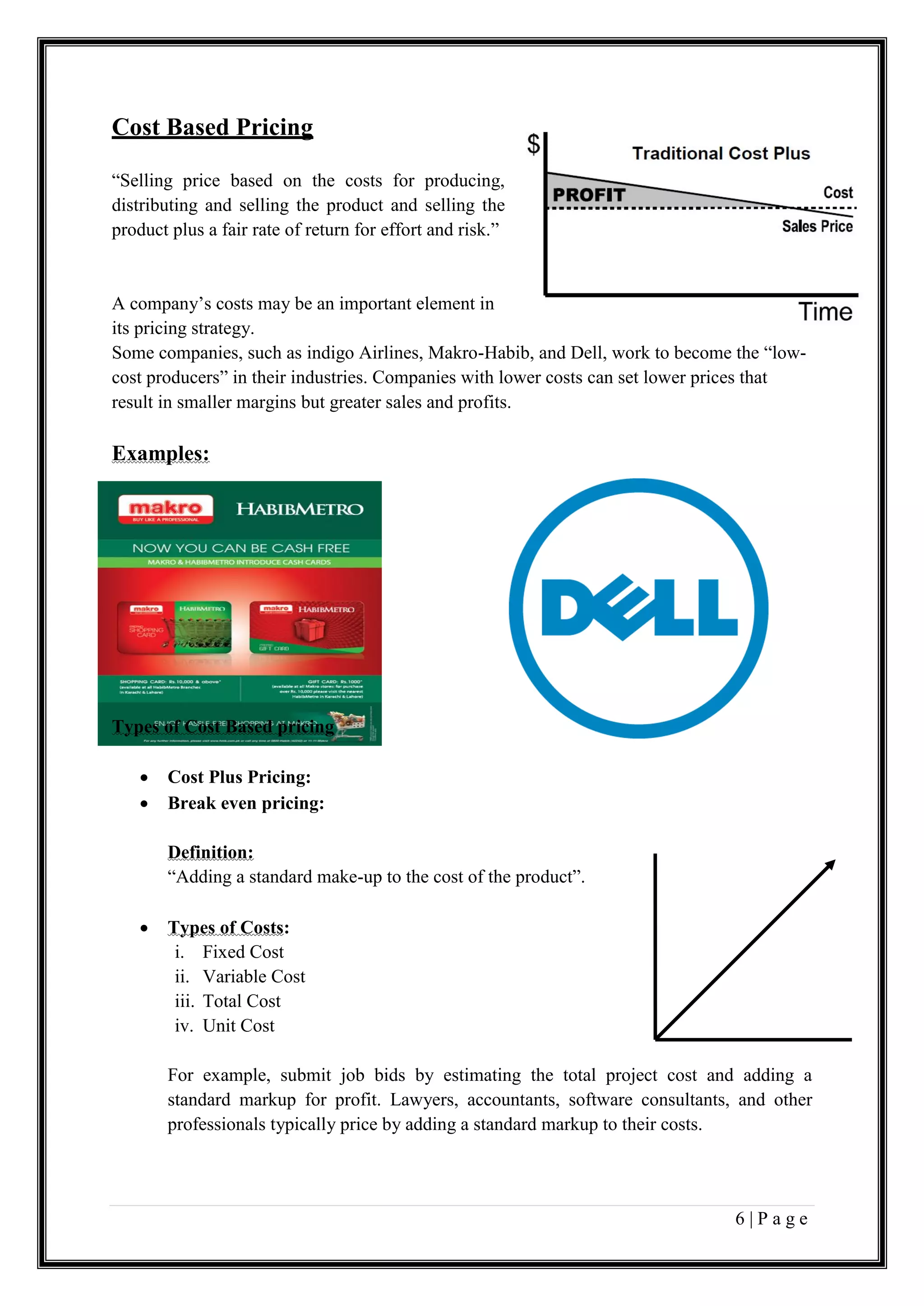 6 | P a g e
Cost Based Pricing
“Selling price based on the costs for producing,
distributing and selling the product and selling the
product plus a fair rate of return for effort and risk.”
A company’s costs may be an important element in
its pricing strategy.
Some companies, such as indigo Airlines, Makro-Habib, and Dell, work to become the “low-
cost producers” in their industries. Companies with lower costs can set lower prices that
result in smaller margins but greater sales and profits.
Examples:
Types of Cost Based pricing
 Cost Plus Pricing:
 Break even pricing:
Definition:
“Adding a standard make-up to the cost of the product”.
 Types of Costs:
i. Fixed Cost
ii. Variable Cost
iii. Total Cost
iv. Unit Cost
For example, submit job bids by estimating the total project cost and adding a
standard markup for profit. Lawyers, accountants, software consultants, and other
professionals typically price by adding a standard markup to their costs.
 