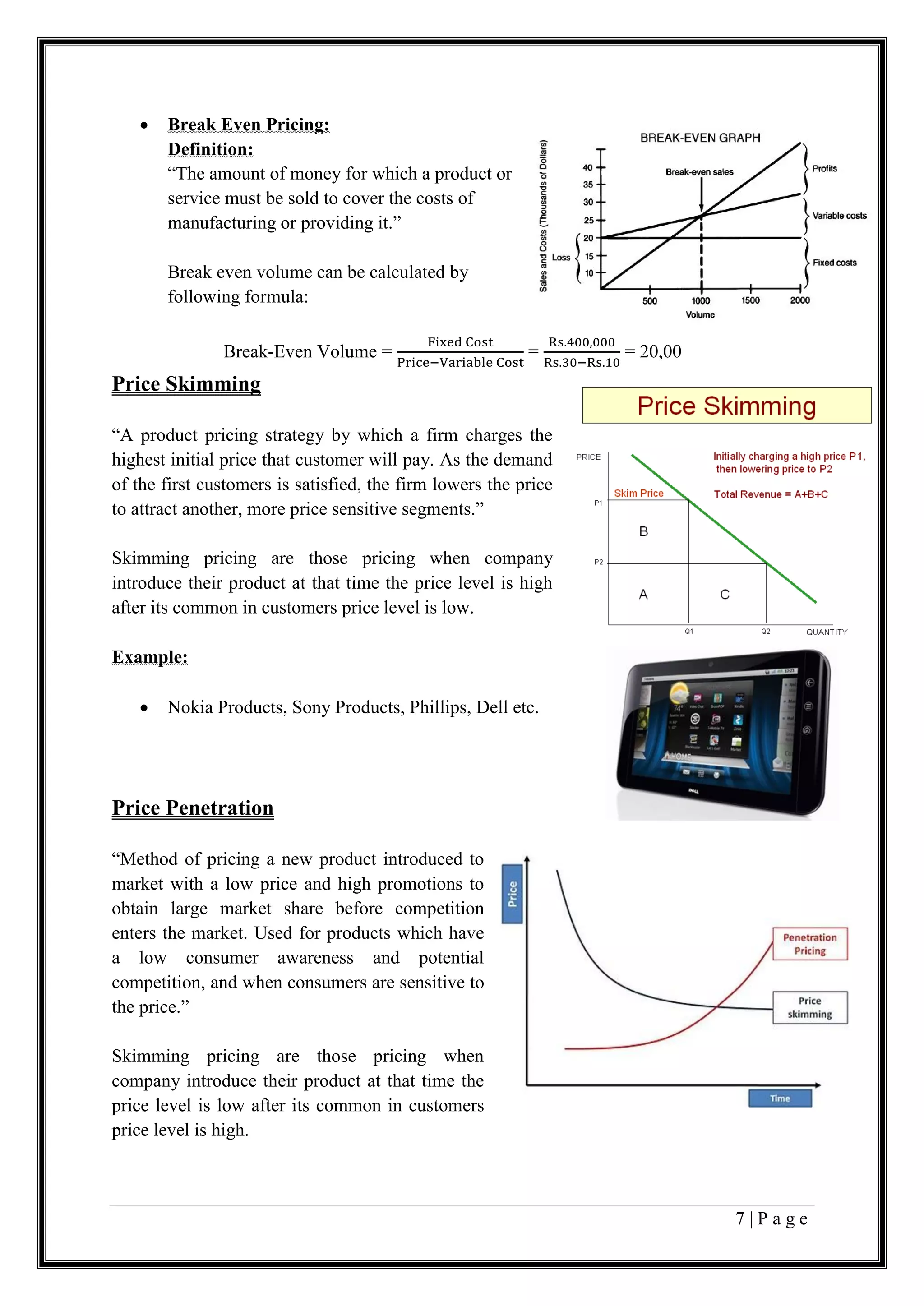 7 | P a g e
 Break Even Pricing:
Definition:
“The amount of money for which a product or
service must be sold to cover the costs of
manufacturing or providing it.”
Break even volume can be calculated by
following formula:
Break-Even Volume =
Fixed Cost
Price−Variable Cost
=
Rs.400,000
Rs.30−Rs.10
= 20,00
Price Skimming
“A product pricing strategy by which a firm charges the
highest initial price that customer will pay. As the demand
of the first customers is satisfied, the firm lowers the price
to attract another, more price sensitive segments.”
Skimming pricing are those pricing when company
introduce their product at that time the price level is high
after its common in customers price level is low.
Example:
 Nokia Products, Sony Products, Phillips, Dell etc.
Price Penetration
“Method of pricing a new product introduced to
market with a low price and high promotions to
obtain large market share before competition
enters the market. Used for products which have
a low consumer awareness and potential
competition, and when consumers are sensitive to
the price.”
Skimming pricing are those pricing when
company introduce their product at that time the
price level is low after its common in customers
price level is high.
 