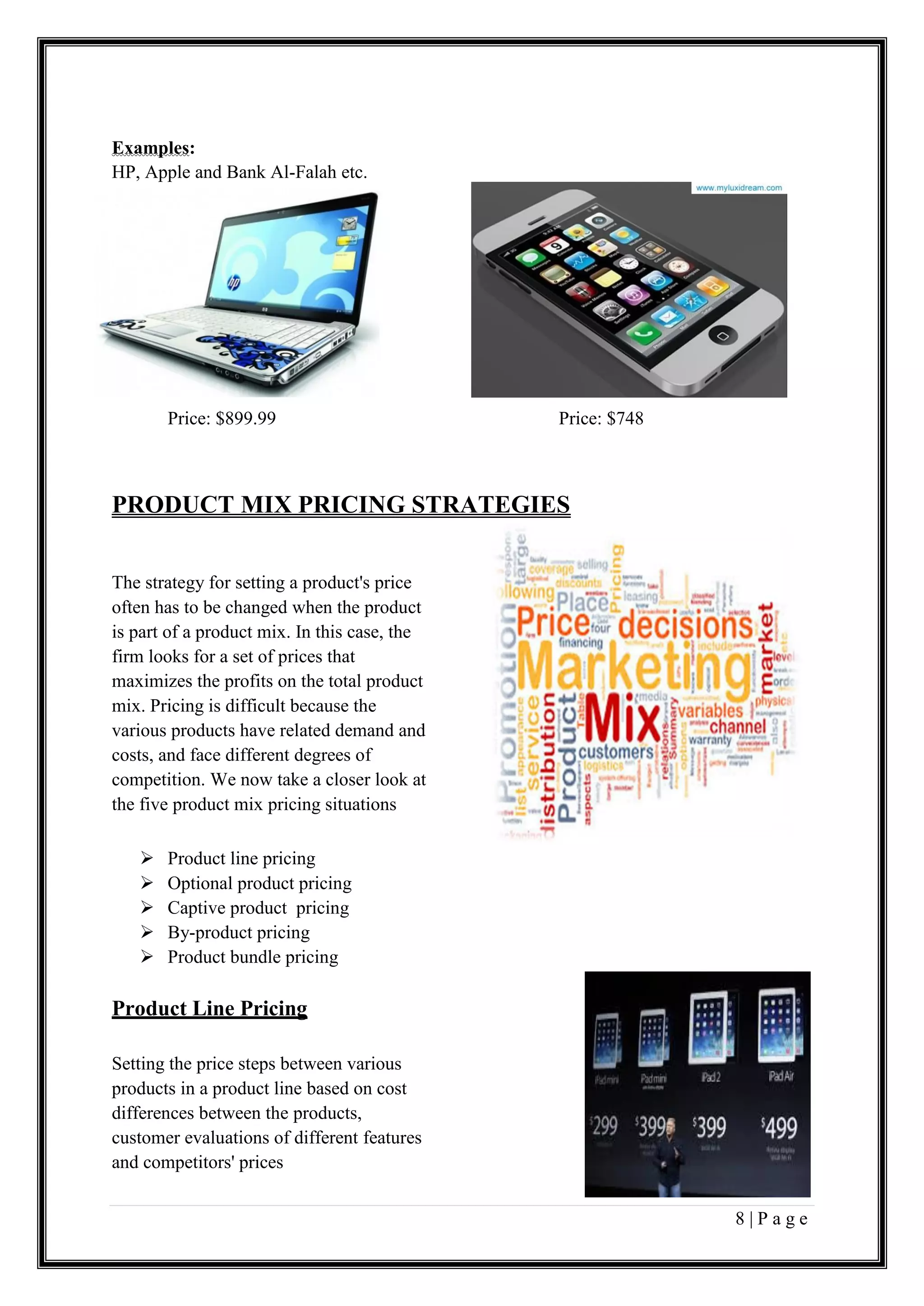 8 | P a g e
Examples:
HP, Apple and Bank Al-Falah etc.
Price: $899.99 Price: $748
PRODUCT MIX PRICING STRATEGIES
The strategy for setting a product's price
often has to be changed when the product
is part of a product mix. In this case, the
firm looks for a set of prices that
maximizes the profits on the total product
mix. Pricing is difficult because the
various products have related demand and
costs, and face different degrees of
competition. We now take a closer look at
the five product mix pricing situations
 Product line pricing
 Optional product pricing
 Captive product pricing
 By-product pricing
 Product bundle pricing
Product Line Pricing
Setting the price steps between various
products in a product line based on cost
differences between the products,
customer evaluations of different features
and competitors' prices
 