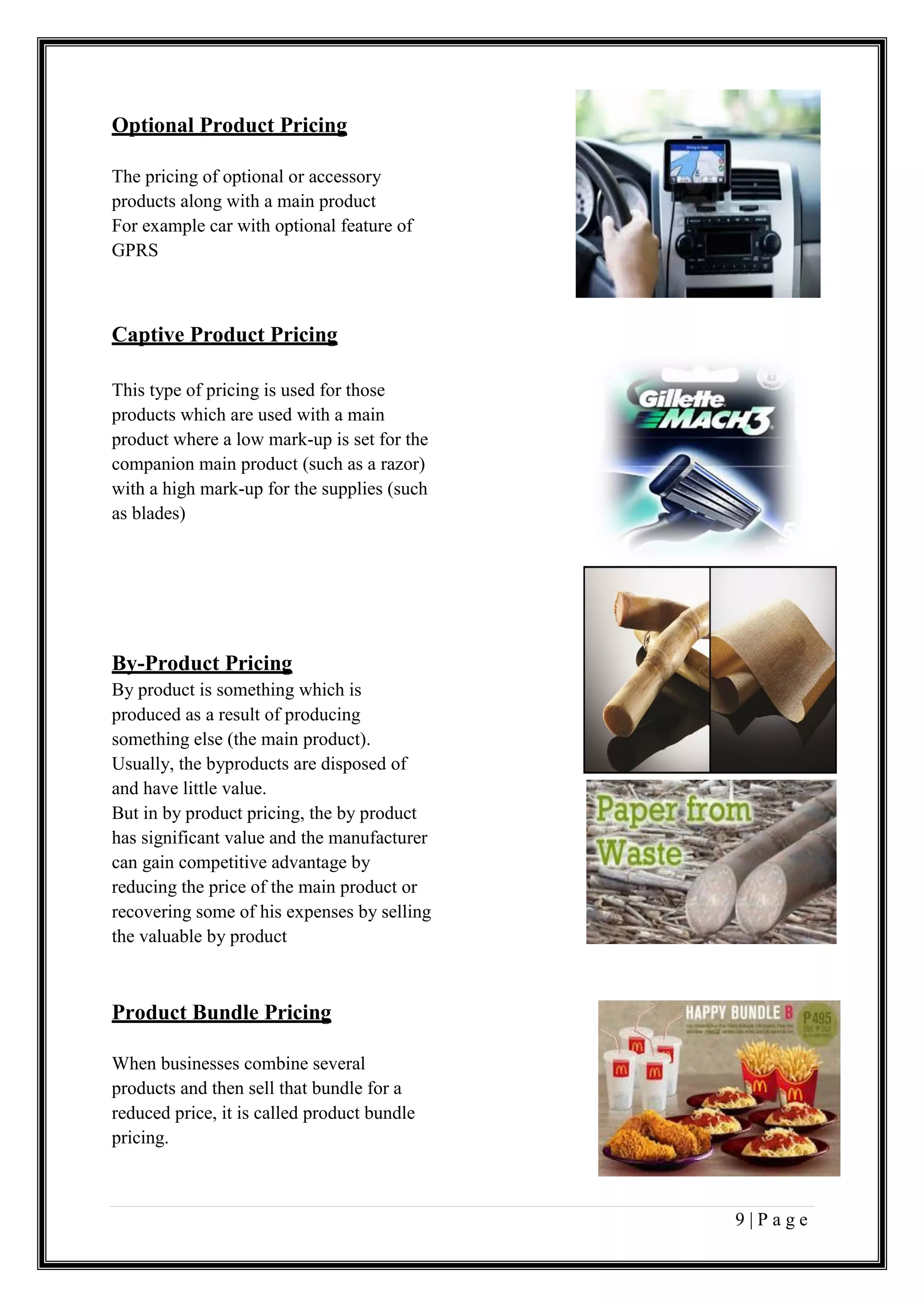 9 | P a g e
Optional Product Pricing
The pricing of optional or accessory
products along with a main product
For example car with optional feature of
GPRS
Captive Product Pricing
This type of pricing is used for those
products which are used with a main
product where a low mark-up is set for the
companion main product (such as a razor)
with a high mark-up for the supplies (such
as blades)
By-Product Pricing
By product is something which is
produced as a result of producing
something else (the main product).
Usually, the byproducts are disposed of
and have little value.
But in by product pricing, the by product
has significant value and the manufacturer
can gain competitive advantage by
reducing the price of the main product or
recovering some of his expenses by selling
the valuable by product
Product Bundle Pricing
When businesses combine several
products and then sell that bundle for a
reduced price, it is called product bundle
pricing.
 
