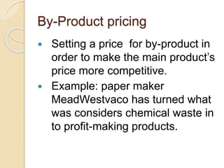 By-Product pricing
 Setting a price for by-product in
order to make the main product’s
price more competitive.
 Example: paper maker
MeadWestvaco has turned what
was considers chemical waste in
to profit-making products.
 