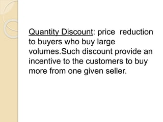 Quantity Discount: price reduction
to buyers who buy large
volumes.Such discount provide an
incentive to the customers to buy
more from one given seller.
 