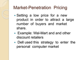 Market-Penetration Pricing
 Setting a low price for a new
product in order to attract a large
number of buyers and market
share.
 Example: Wal-Mart and and other
discount retailers
 Dell used this strategy to enter the
personal computer market
 