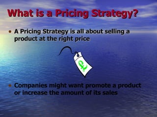 What is a Pricing Strategy? A Pricing Strategy is all about selling a product at the right price Companies might want promote a product or increase the amount of its sales   