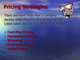 Pricing Strategies There are many ways how a company decides what the price of a product will be. Listed below are just five different strategies: Cost-Plus Pricing Penetration Pricing Skimming Destroyer Pricing Value Pricing 