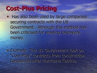 Cost-Plus Pricing Has also been used by large companies securing contracts with the US Government.  Although this method has been criticised for wasting taxpayers money.  Example: The US Government took on “Cost-Plus” contracts from construction companies after  Hurricane Katrina. 