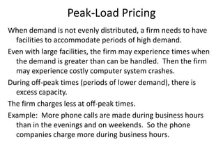 Peak-Load Pricing
When demand is not evenly distributed, a firm needs to have
  facilities to accommodate periods of high demand.
Even with large facilities, the firm may experience times when
  the demand is greater than can be handled. Then the firm
  may experience costly computer system crashes.
During off-peak times (periods of lower demand), there is
  excess capacity.
The firm charges less at off-peak times.
Example: More phone calls are made during business hours
  than in the evenings and on weekends. So the phone
  companies charge more during business hours.
 