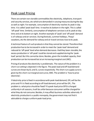 Peak Load Pricing 
There are certain non storable commodities like electricity, telephone, transport 
and security services, etc which are demanded in varying measures during the day 
as well as night. For example, consumption of electricity reaches its peak in day 
time. It is called ‘peak-load’ time. It reaches its bottom in the night. This is called 
‘off-peak’ time. Similarly, consumption of telephone services is at its peak at day 
time and at its bottom at night. Another example of ‘peak’ and ‘off-peak’ demand 
is of railways and air services. During festivals, summer holidays, ‘Pooja’ 
vacations, etc the demand for railway and air travel services rises to its peak. 
A technical feature of such products is that they cannot be stored. Therefore their 
production has to be increased in order to meet the ‘peak-load’ demand and 
reduced to ‘off-peak’ level when demand decreases. Had they been storable, the 
excess production in ‘off-peak’ could be stored and supplied during the ‘peak-load’ 
period. But this cannot be done. Besides, given the installed capacity, their 
production can be increased but at an increasing marginal cost (MC). 
Pricing of products like electricity is problematic. The nature of the problem in a 
short-run setting is depicted in the figure. The peak-load and off-load demand 
curves are shown by DP and DL curves respectively. The short-run supply curve is 
given by the short-run marginal cost curve, SMC. The problem is ‘how to price 
electricity’. 
If electricity price is fixed in accordance with peak-load demand, OP3 will be the 
price and if it is fixed according to off-load demand, price will be OP1. The 
problem is: what price should be fixed? If a peak-load price OP3 is charged 
uniformly in all seasons, it will be unfair because consumers will be charged for 
what they do not consume. Besides, it may affect business activities adversely. If 
electricity production is a public monopoly, the government may not find it 
advisable to charge a uniform peak-load price. 
 