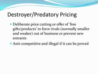 Destroyer/Predatory Pricing
 Deliberate price cutting or offer of ‘free
gifts/products’ to force rivals (normally smaller
and weaker) out of business or prevent new
entrants
 Anti-competitive and illegal if it can be proved
 