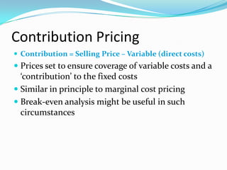 Contribution Pricing
 Contribution = Selling Price – Variable (direct costs)
 Prices set to ensure coverage of variable costs and a
‘contribution’ to the fixed costs
 Similar in principle to marginal cost pricing
 Break-even analysis might be useful in such
circumstances
 