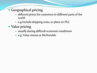  Geographical pricing
 different prices for customers in different parts of the
world
 e.g.Include shipping costs, or place on PLC
 Value pricing
 usually during difficult economic conditions
 e.g. Value menus at McDonalds
 