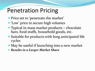 Penetration Pricing
 Price set to ‘penetrate the market’
 ‘Low’ price to secure high volumes
 Typical in mass market products – chocolate
bars, food stuffs, household goods, etc.
 Suitable for products with long anticipated life
cycles
 May be useful if launching into a new market
 Results in a Larger Market Share
 