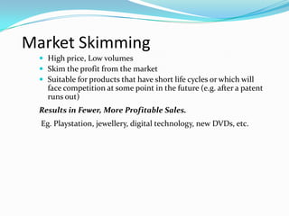Market Skimming
 High price, Low volumes
 Skim the profit from the market
 Suitable for products that have short life cycles or which will
face competition at some point in the future (e.g. after a patent
runs out)
Results in Fewer, More Profitable Sales.
Eg. Playstation, jewellery, digital technology, new DVDs, etc.
 