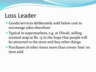 Loss Leader
 Goods/services deliberately sold below cost to
encourage sales elsewhere
 Typical in supermarkets, e.g. at Diwali, selling
scented soap at Rs. 13 in the hope that people will
be attracted to the store and buy other things
 Purchases of other items more than covers ‘loss’ on
item sold
 