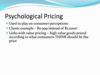 Psychological Pricing
 Used to play on consumer perceptions
 Classic example – Rs.999 instead of Rs.1000!
 Links with value pricing – high value goods priced
according to what consumers THINK should be the
price
 