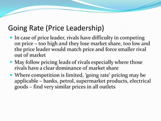 Going Rate (Price Leadership)
 In case of price leader, rivals have difficulty in competing
on price – too high and they lose market share, too low and
the price leader would match price and force smaller rival
out of market
 May follow pricing leads of rivals especially where those
rivals have a clear dominance of market share
 Where competition is limited, ‘going rate’ pricing may be
applicable – banks, petrol, supermarket products, electrical
goods – find very similar prices in all outlets
 