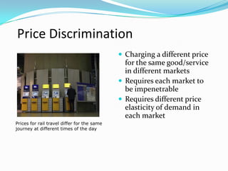 Price Discrimination
 Charging a different price
for the same good/service
in different markets
 Requires each market to
be impenetrable
 Requires different price
elasticity of demand in
each market
Prices for rail travel differ for the same
journey at different times of the day
 