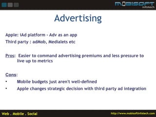 Advertising
Apple: iAd platform – Adv as an app
Third party : adMob, Medialets etc


Pros: Easier to command advertising premiums and less pressure to
     live up to metrics


Cons:
•    Mobile budgets just aren't well-defined
•    Apple changes strategic decision with third party ad integration
 