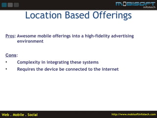 Location Based Offerings
Pros: Awesome mobile offerings into a high-fidelity advertising
      environment


Cons:
•    Complexity in integrating these systems
•    Requires the device be connected to the internet
 