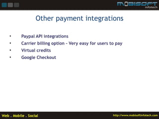 Other payment integrations

•   Paypal API integrations
•   Carrier billing option – Very easy for users to pay
•   Virtual credits
•   Google Checkout
 