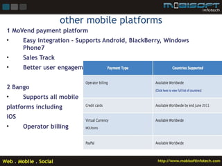 other mobile platforms
1 MoVend payment platform
•     Easy integration – Supports Android, BlackBerry, Windows
      Phone7
•     Sales Track
•     Better user engagement


2 Bango
•     Supports all mobile
platforms including
iOS
•     Operator billing
 