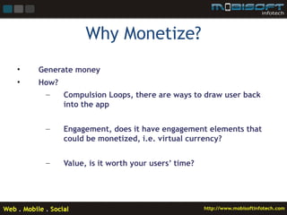Why Monetize?
•   Generate money
•   How?
     –   Compulsion Loops, there are ways to draw user back
         into the app


     –    Engagement, does it have engagement elements that
          could be monetized, i.e. virtual currency?


     –    Value, is it worth your users’ time?
 